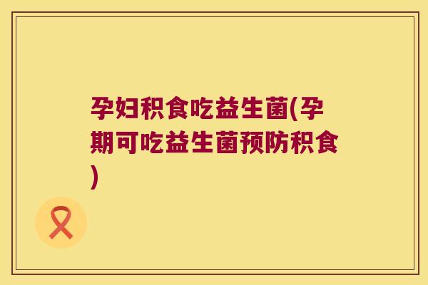 孕妇积食吃益生菌(孕期可吃益生菌预防积食)
