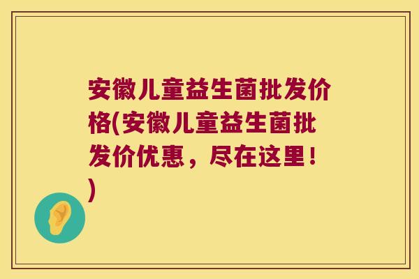 安徽儿童益生菌批发价格(安徽儿童益生菌批发价优惠，尽在这里！)