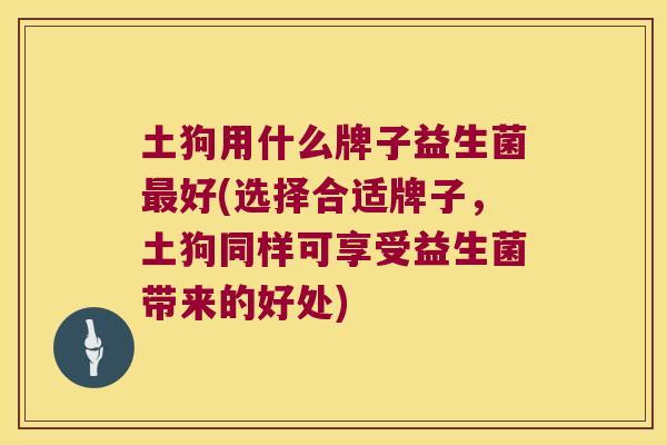 土狗用什么牌子益生菌好(选择合适牌子,土狗同样可享受益生菌带来的好处) 土狗用什么牌子益生菌好(选择合适牌子,土狗同样可享受益生菌带来的好处)