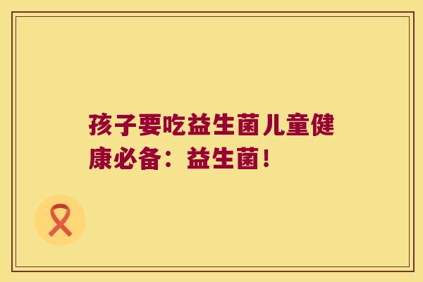 孩子要吃益生菌儿童健康必备:益生菌! 孩子要吃益生菌儿童健康必备:益生菌!