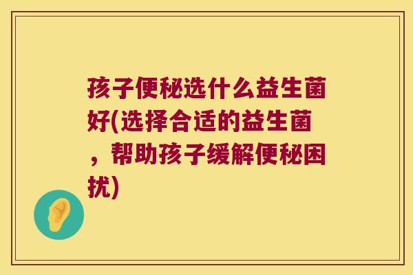 孩子选什么益生菌好(选择合适的益生菌,帮助孩子缓解困扰) 孩子选什么益生菌好(选择合适的益生菌,帮助孩子缓解困扰)