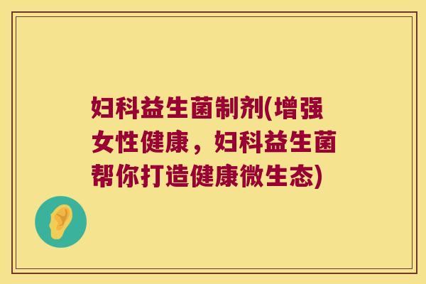 妇科益生菌制剂(增强女性健康，妇科益生菌帮你打造健康微生态)