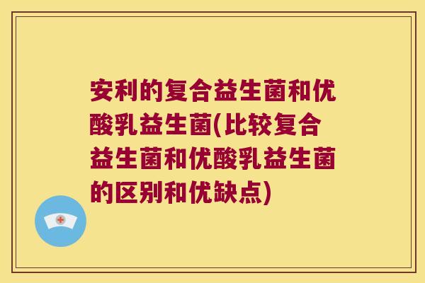 安利的复合益生菌和优酸乳益生菌(比较复合益生菌和优酸乳益生菌的区别和优缺点)