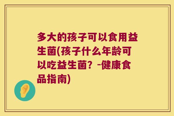 多大的孩子可以食用益生菌(孩子什么年龄可以吃益生菌？-健康食品指南)