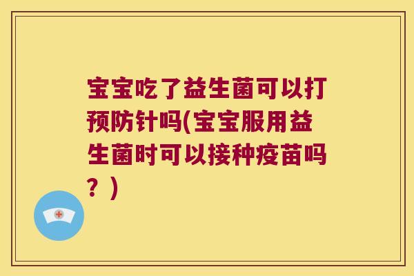 宝宝吃了益生菌可以打预防针吗(宝宝服用益生菌时可以接种疫苗吗？)