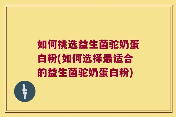 如何挑选益生菌驼奶蛋白粉(如何选择最适合的益生菌驼奶蛋白粉)