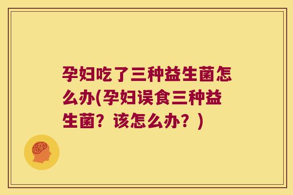 孕妇吃了三种益生菌怎么办(孕妇误食三种益生菌?该怎么办?) 孕妇吃了三种益生菌怎么办(孕妇误食三种益生菌?该怎么办?)