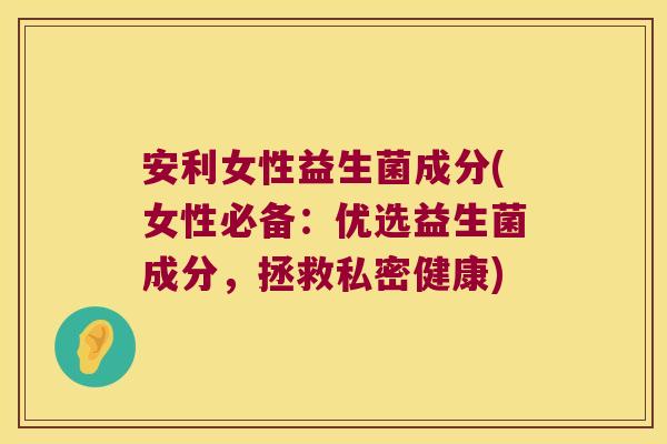 安利女性益生菌成分(女性必备：优选益生菌成分，拯救私密健康)