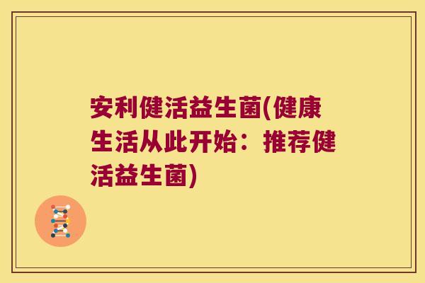 安利健活益生菌(健康生活从此开始：推荐健活益生菌)