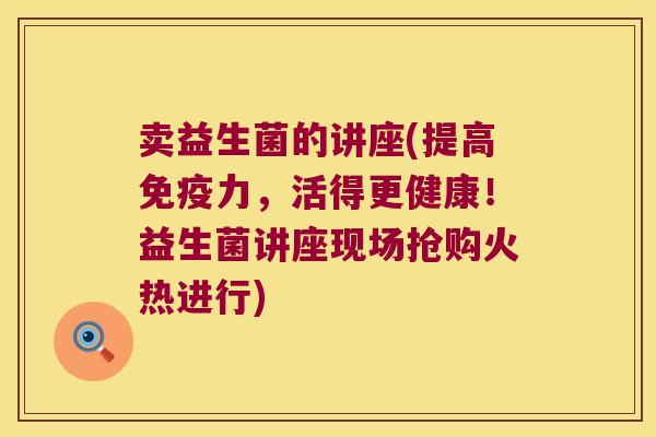 卖益生菌的讲座(提高免疫力，活得更健康！益生菌讲座现场抢购火热进行)