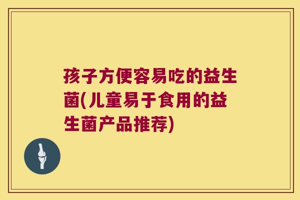 孩子方便容易吃的益生菌(儿童易于食用的益生菌产品推荐)