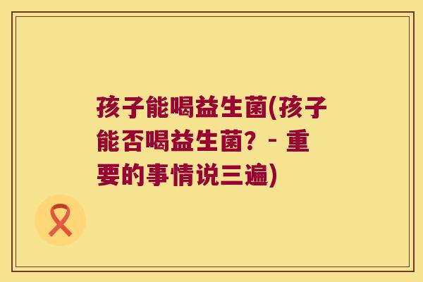 孩子能喝益生菌(孩子能否喝益生菌？- 重要的事情说三遍)