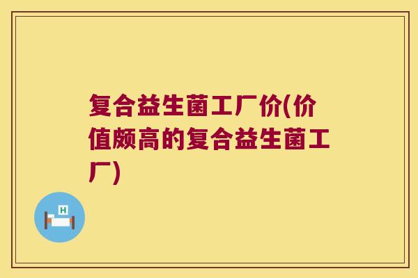 复合益生菌工厂价(价值颇高的复合益生菌工厂) 复合益生菌工厂价(价值颇高的复合益生菌工厂)