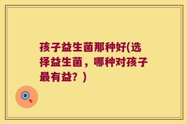 孩子益生菌那种好(选择益生菌，哪种对孩子最有益？)