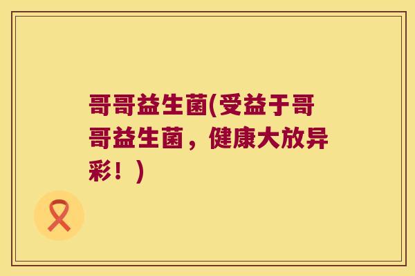 哥哥益生菌(受益于哥哥益生菌,健康大放异彩!) 哥哥益生菌(受益于哥哥益生菌,健康大放异彩!)