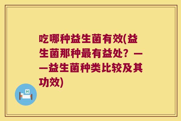 吃哪种益生菌有效(益生菌那种有益处?——益生菌种类比较及其功效) 吃哪种益生菌有效(益生菌那种有益处?——益生菌种类比较及其功效)