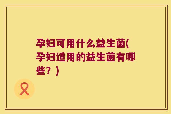 孕妇可用什么益生菌(孕妇适用的益生菌有哪些?) 孕妇可用什么益生菌(孕妇适用的益生菌有哪些?)