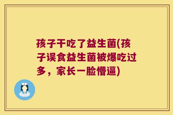 孩子干吃了益生菌(孩子误食益生菌被爆吃过多,家长一脸懵逼) 孩子干吃了益生菌(孩子误食益生菌被爆吃过多,家长一脸懵逼)