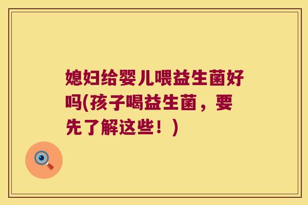 媳妇给婴儿喂益生菌好吗(孩子喝益生菌，要先了解这些！)