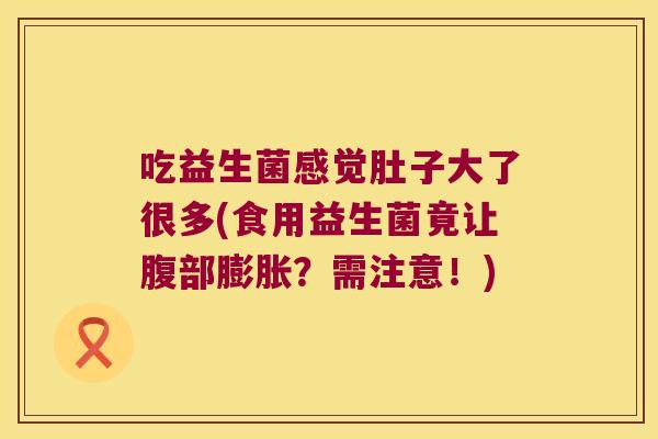 吃益生菌感觉肚子大了很多(食用益生菌竟让腹部膨胀?需注意!) 吃益生菌感觉肚子大了很多(食用益生菌竟让腹部膨胀?需注意!)