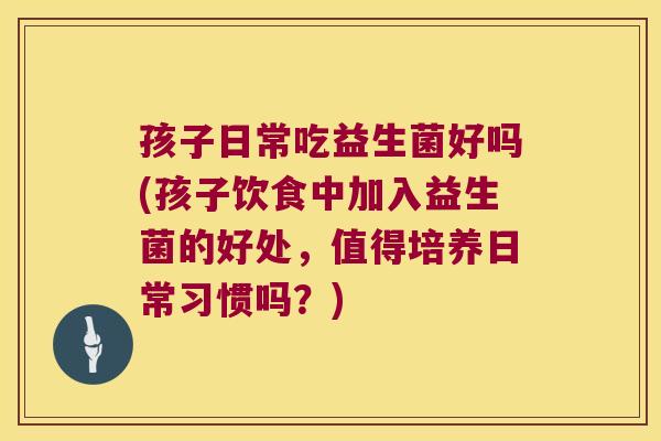 孩子日常吃益生菌好吗(孩子饮食中加入益生菌的好处，值得培养日常习惯吗？)