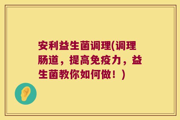 安利益生菌调理(调理肠道,提高力,益生菌教你如何做!) 安利益生菌调理(调理肠道,提高力,益生菌教你如何做!)