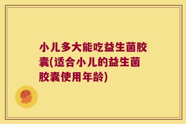 小儿多大能吃益生菌胶囊(适合小儿的益生菌胶囊使用年龄)