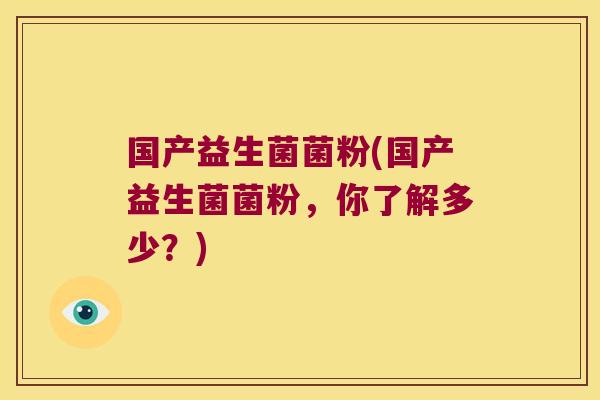 国产益生菌菌粉(国产益生菌菌粉,你了解多少?) 国产益生菌菌粉(国产益生菌菌粉,你了解多少?)