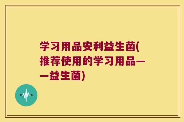 学习用品安利益生菌(推荐使用的学习用品——益生菌) 学习用品安利益生菌(推荐使用的学习用品——益生菌)