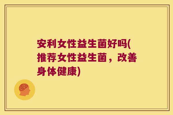 安利女性益生菌好吗(推荐女性益生菌，改善身体健康)