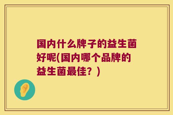 国内什么牌子的益生菌好呢(国内哪个品牌的益生菌佳?) 国内什么牌子的益生菌好呢(国内哪个品牌的益生菌佳?)