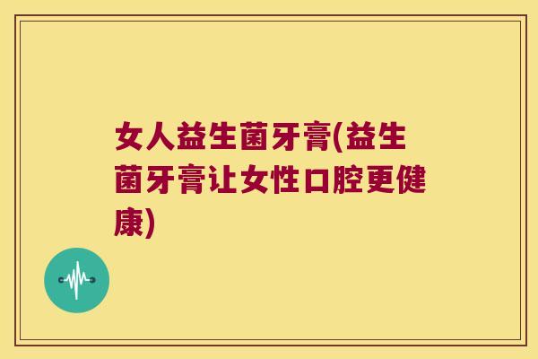 女人益生菌牙膏(益生菌牙膏让女性口腔更健康)