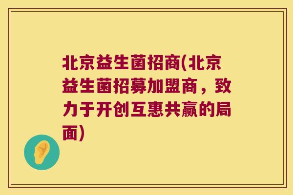 北京益生菌招商(北京益生菌招募加盟商，致力于开创互惠共赢的局面)