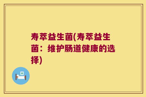 寿萃益生菌(寿萃益生菌:维护肠道健康的选择) 寿萃益生菌(寿萃益生菌:维护肠道健康的选择)