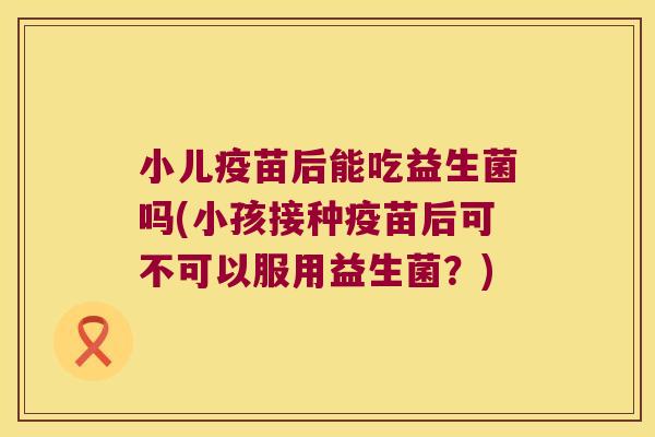 小儿疫苗后能吃益生菌吗(小孩接种疫苗后可不可以服用益生菌？)
