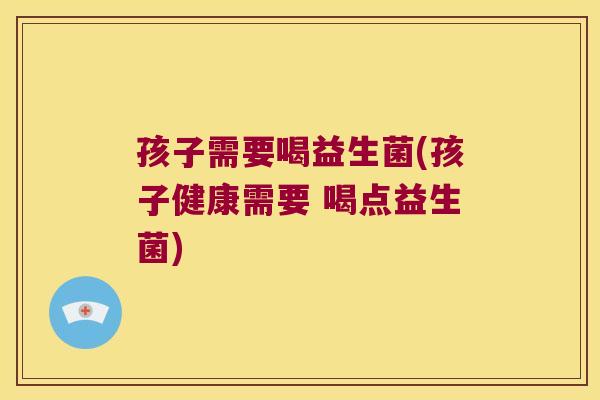 孩子需要喝益生菌(孩子健康需要 喝点益生菌)