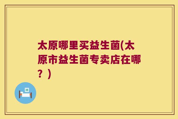 太原哪里买益生菌(太原市益生菌专卖店在哪？)