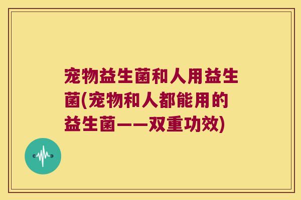 宠物益生菌和人用益生菌(宠物和人都能用的益生菌——双重功效)