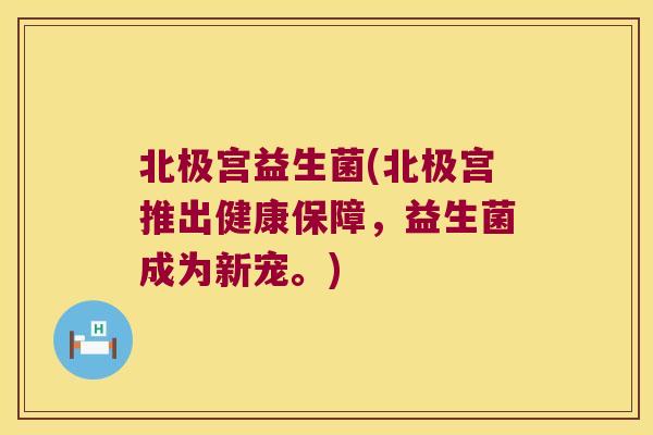 北极宫益生菌(北极宫推出健康保障，益生菌成为新宠。)