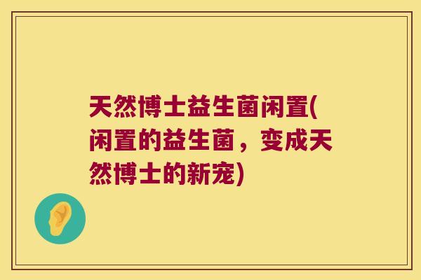 天然博士益生菌闲置(闲置的益生菌，变成天然博士的新宠)