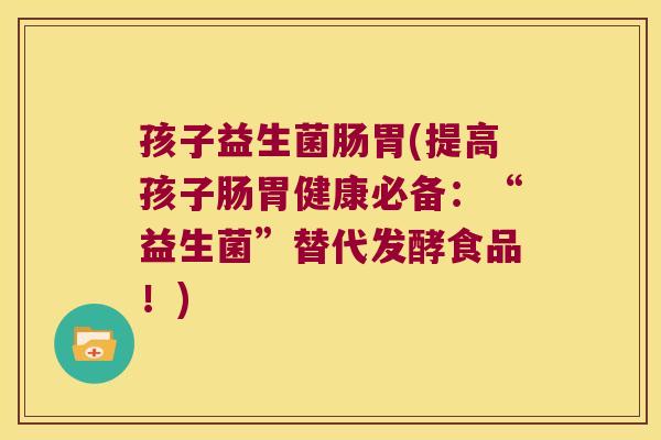 孩子益生菌肠胃(提高孩子肠胃健康必备:“益生菌”替代发酵食品!) 孩子益生菌肠胃(提高孩子肠胃健康必备:“益生菌”替代发酵食品!)