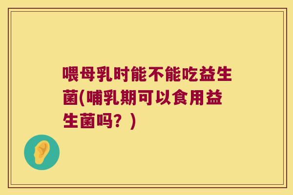 喂母乳时能不能吃益生菌(哺乳期可以食用益生菌吗？)