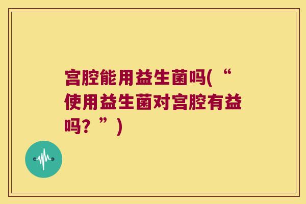 宫腔能用益生菌吗(“使用益生菌对宫腔有益吗？”)