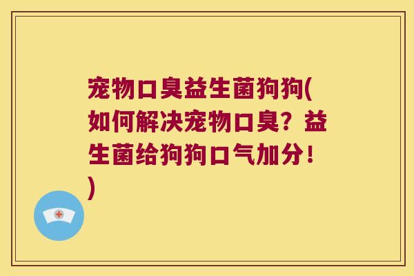 宠物口臭益生菌狗狗(如何解决宠物口臭？益生菌给狗狗口气加分！)