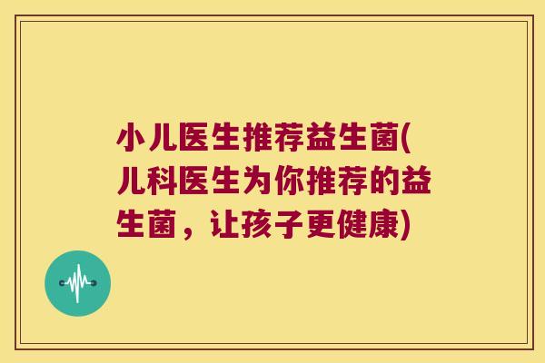 小儿医生推荐益生菌(儿科医生为你推荐的益生菌，让孩子更健康)