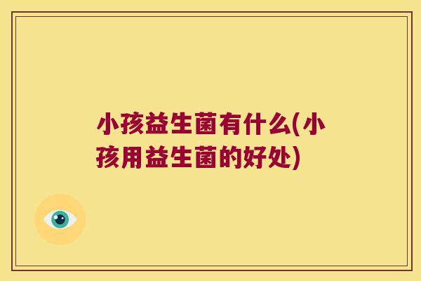 小孩益生菌有什么(小孩用益生菌的好处)