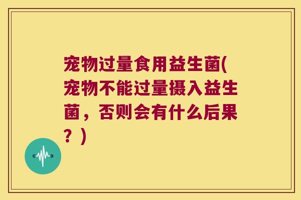 宠物过量食用益生菌(宠物不能过量摄入益生菌，否则会有什么后果？)