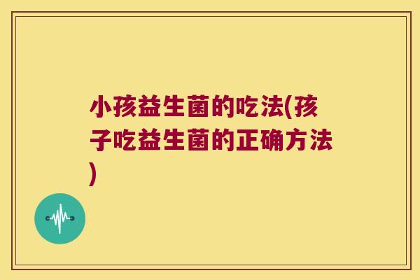 小孩益生菌的吃法(孩子吃益生菌的正确方法)