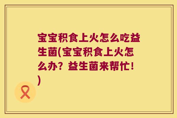 宝宝积食上火怎么吃益生菌(宝宝积食上火怎么办？益生菌来帮忙！)