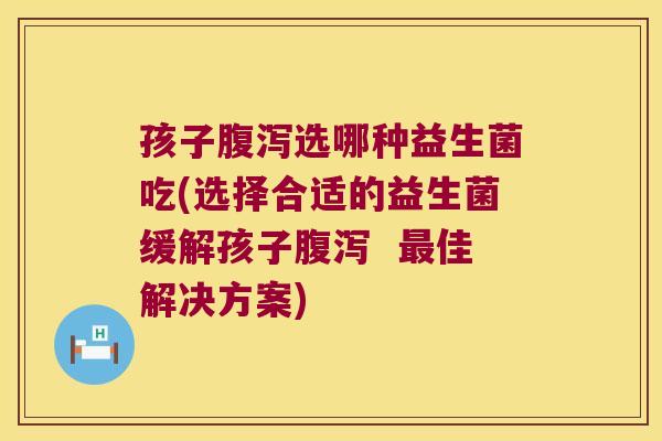 孩子腹泻选哪种益生菌吃(选择合适的益生菌缓解孩子腹泻  最佳解决方案)